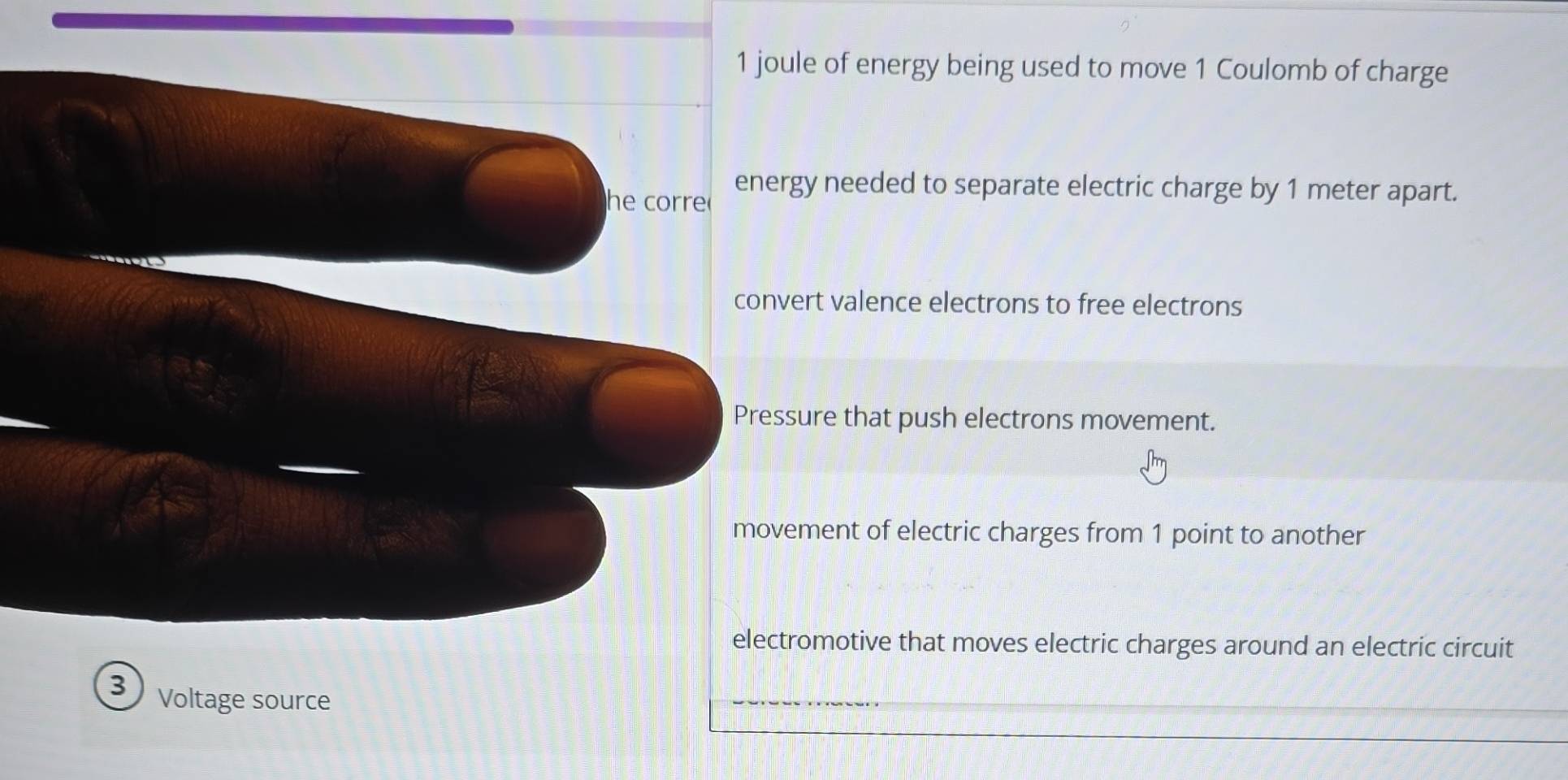 joule of energy being used to move 1 Coulomb of charge
he corre energy needed to separate electric charge by 1 meter apart.
convert valence electrons to free electrons
Pressure that push electrons movement.
movement of electric charges from 1 point to another
electromotive that moves electric charges around an electric circuit
3 Voltage source