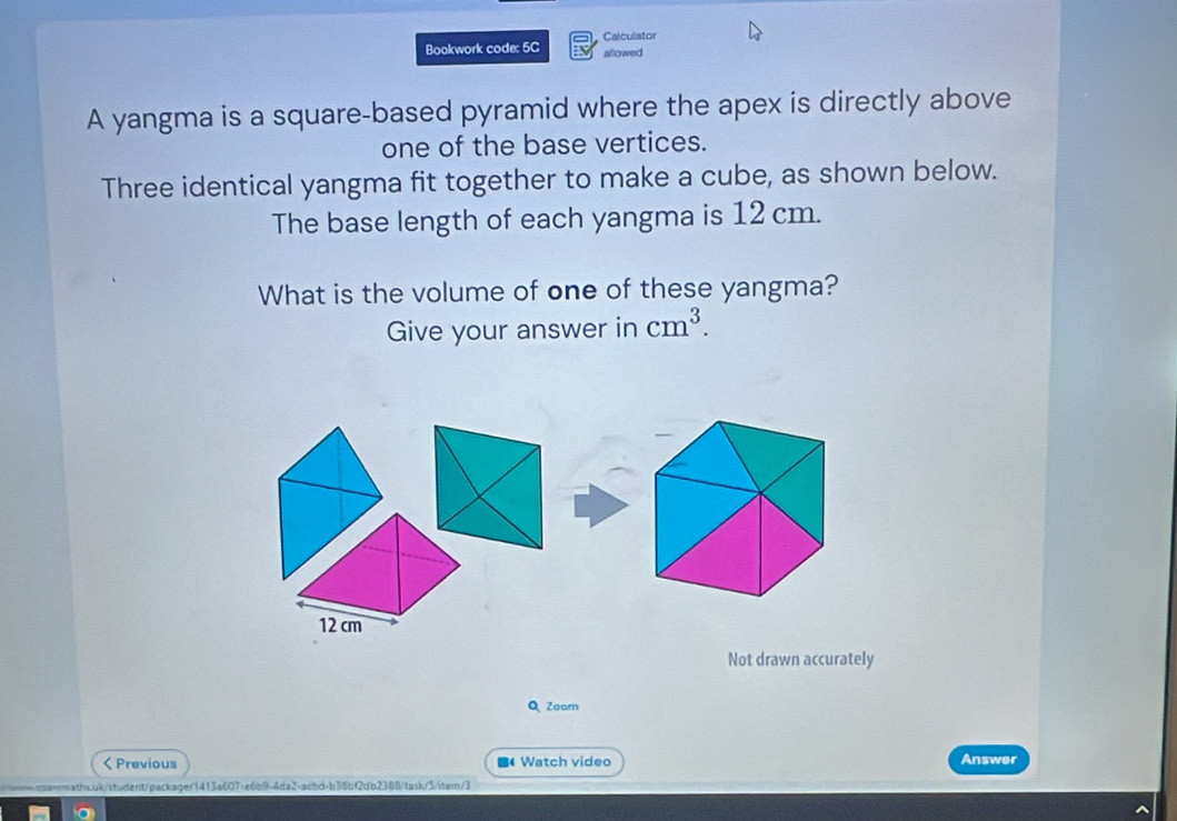 Calculator 
Bookwork code: 5C allowed 
A yangma is a square-based pyramid where the apex is directly above 
one of the base vertices. 
Three identical yangma fit together to make a cube, as shown below. 
The base length of each yangma is 12 cm. 
What is the volume of one of these yangma? 
Give your answer in cm^3.
12 cm
Not drawn accurately 
Q Zoam