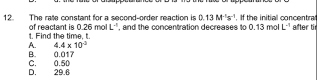 The rate constant for a second-order reaction is 0.13M^(-1)s^(-1). If the initial concentrat
of reactant is 0.26molL^(-1) , and the concentration decreases to 0.13molL^(-1) after tir
t. Find the time, t.
A. 4.4* 10^(-3)
B. 0.017
C. 0.50
D. 29.6