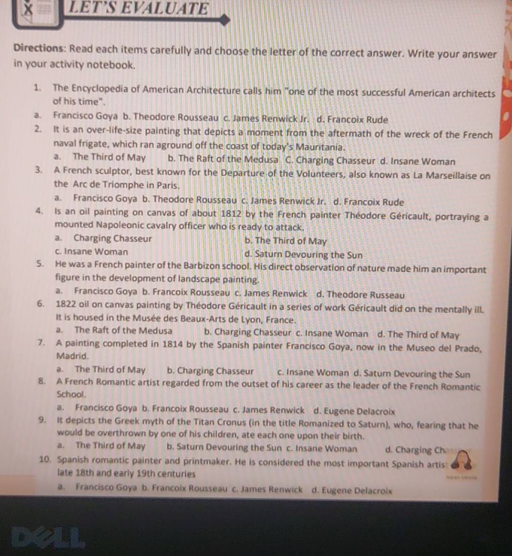 LET’S EVALUATE
Directions: Read each items carefully and choose the letter of the correct answer. Write your answer
in your activity notebook.
1. The Encyclopedia of American Architecture calls him "one of the most successful American architects
of his time".
a. Francisco Goya b. Theodore Rousseau c. James Renwick Jr. d. Francoix Rude
2. It is an over-life-size painting that depicts a moment from the aftermath of the wreck of the French
naval frigate, which ran aground off the coast of today's Mauritania.
a. The Third of May b. The Raft of the Medusa C. Charging Chasseur d. Insane Woman
3. A French sculptor, best known for the Departure of the Volunteers, also known as La Marseillaise on
the Arc de Triomphe in Paris.
a. Francisco Goya b. Theodore Rousseau c. James Renwick Jr. d. Francoix Rude
4. Is an oil painting on canvas of about 1812 by the French painter Théodore Géricault, portraying a
mounted Napoleonic cavalry officer who is ready to attack.
a. Charging Chasseur b. The Third of May
c. Insane Woman d. Saturn Devouring the Sun
5. He was a French painter of the Barbizon school. His direct observation of nature made him an important
figure in the development of landscape painting.
a. Francisco Goya b. Francoix Rousseau c. James Renwick d. Theodore Russeau
6. 1822 oil on canvas painting by Théodore Géricault in a series of work Géricault did on the mentally ill.
It is housed in the Musée des Beaux-Arts de Lyon, France.
a. The Raft of the Medusa b. Charging Chasseur c. Insane Woman d. The Third of May
7. A painting completed in 1814 by the Spanish painter Francisco Goya, now in the Museo del Prado,
Madrid.
a. The Third of May b. Charging Chasseur c. Insane Woman d. Saturn Devouring the Sun
8. A French Romantic artist regarded from the outset of his career as the leader of the French Romantic
School.
a. Francisco Goya b. Francoix Rousseau c. James Renwick d. Eugene Delacroix
9. It depicts the Greek myth of the Titan Cronus (in the title Romanized to Saturn), who, fearing that he
would be overthrown by one of his children, ate each one upon their birth.
a. The Third of May b. Saturn Devouring the Sun c. Insane Woman d. Charging Ch
10. Spanish romantic painter and printmaker. He is considered the most important Spanish artis
late 18th and early 19th centuries              
a. Francisco Goya b. Francoix Rousseau c. James Renwick . d. Eugene Delacroix
deli