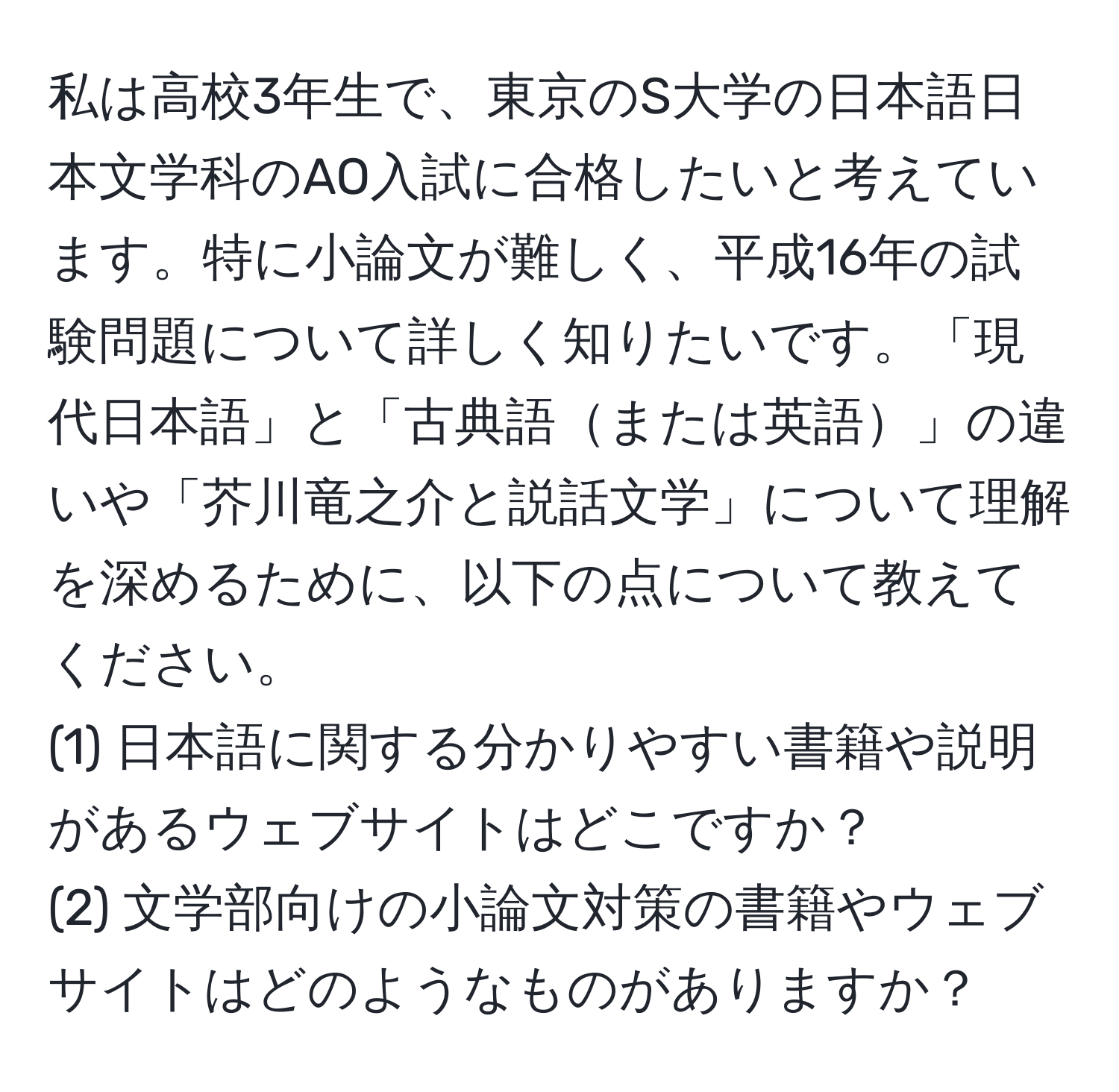 私は高校3年生で、東京のS大学の日本語日本文学科のAO入試に合格したいと考えています。特に小論文が難しく、平成16年の試験問題について詳しく知りたいです。「現代日本語」と「古典語または英語」の違いや「芥川竜之介と説話文学」について理解を深めるために、以下の点について教えてください。  
(1) 日本語に関する分かりやすい書籍や説明があるウェブサイトはどこですか？  
(2) 文学部向けの小論文対策の書籍やウェブサイトはどのようなものがありますか？