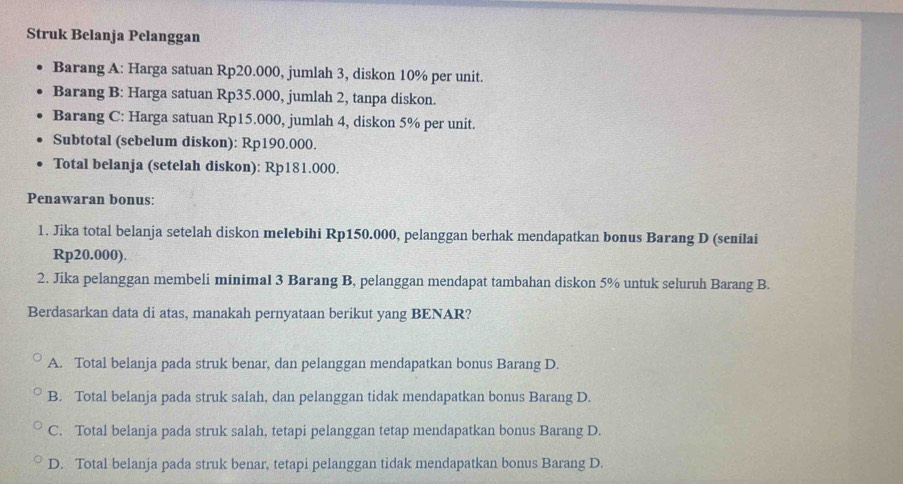 Struk Belanja Pelanggan
Barang A: Harga satuan Rp20.000, jumlah 3, diskon 10% per unit.
Barang B: Harga satuan Rp35.000, jumlah 2, tanpa diskon.
Barang C: Harga satuan Rp15.000, jumlah 4, diskon 5% per unit.
Subtotal (sebelum diskon): Rp190.000.
Total belanja (setelah diskon): Rp181.000.
Penawaran bonus:
1. Jika total belanja setelah diskon melebihi Rp150.000, pelanggan berhak mendapatkan bonus Barang D (senilai
Rp20.000).
2. Jika pelanggan membeli minimal 3 Barang B, pelanggan mendapat tambahan diskon 5% untuk seluruh Barang B.
Berdasarkan data di atas, manakah pernyataan berikut yang BENAR?
A. Total belanja pada struk benar, dan pelanggan mendapatkan bonus Barang D.
B. Total belanja pada struk salah, dan pelanggan tidak mendapatkan bonus Barang D.
C. Total belanja pada struk salah, tetapi pelanggan tetap mendapatkan bonus Barang D.
D. Total belanja pada struk benar, tetapi pelanggan tidak mendapatkan bonus Barang D.