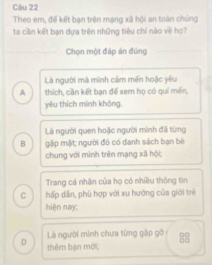 Theo em, để kết bạn trên mạng xã hội an toàn chúng
ta cần kết bạn dựa trên những tiêu chí nào về họ?
Chọn một đáp án đúng
Là người mà mình cảm mến hoặc yêu
A thích, cần kết bạn để xem họ có quí mền,
yêu thích mình không.
Là người quen hoặc người mình đã từng
B gặp mặt; người đó có danh sách bạn bè
chung với mình trên mạng xã hội;
Trang cá nhân của họ có nhiều thông tin
C hấp dân, phù hợp với xu hướng của giới trẻ
hiện nay;
Là người mình chưa từng gặp gỡ □□
D thêm bạn mới;
a□