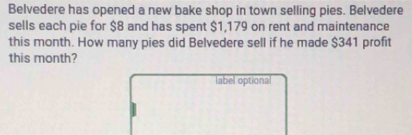 Belvedere has opened a new bake shop in town selling pies. Belvedere 
sells each pie for $8 and has spent $1,179 on rent and maintenance 
this month. How many pies did Belvedere sell if he made $341 profit 
this month? 
label optional