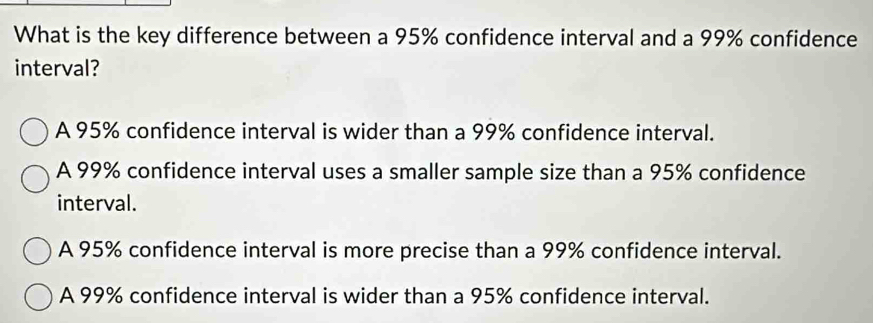 What is the key difference between a 95% confidence interval and a 99% confidence
interval?
A 95% confidence interval is wider than a 99% confidence interval.
A 99% confidence interval uses a smaller sample size than a 95% confidence
interval.
A 95% confidence interval is more precise than a 99% confidence interval.
A 99% confidence interval is wider than a 95% confidence interval.