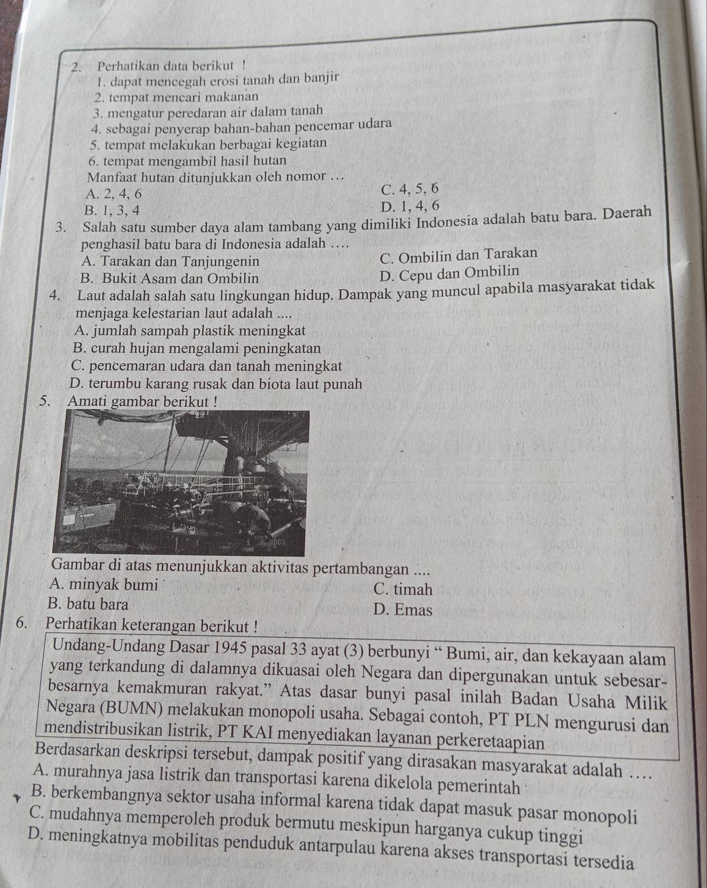 Perhatikan data berikut !
1. dapat mencegah erosi tanah dan banjir
2. tempat mencari makanan
3. mengatur peredaran air dalam tanah
4. sebagai penyerap bahan-bahan pencemar udara
5. tempat melakukan berbagai kegiatan
6. tempat mengambil hasil hutan
Manfaat hutan ditunjukkan oleh nomor …
A. 2, 4, 6 C. 4, 5, 6
B. 1, 3, 4 D. 1, 4, 6
3. Salah satu sumber daya alam tambang yang dimiliki Indonesia adalah batu bara. Daerah
penghasil batu bara di Indonesia adalah …
A. Tarakan dan Tanjungenin
C. Ombilin dan Tarakan
B. Bukit Asam dan Ombilin
D. Cepu dan Ombilin
4. Laut adalah salah satu lingkungan hidup. Dampak yang muncul apabila masyarakat tidak
menjaga kelestarian laut adalah ....
A. jumlah sampah plastik meningkat
B. curah hujan mengalami peningkatan
C. pencemaran udara dan tanah meningkat
D. terumbu karang rusak dan biota laut punah
5. Amati gambar berikut !
Gambar di atas menunjukkan aktivitas pertambangan ....
A. minyak bumi C. timah
B. batu bara D. Emas
6. Perhatikan keterangan berikut !
Undang-Undang Dasar 1945 pasal 33 ayat (3) berbunyi “ Bumi, air, dan kekayaan alam
yang terkandung di dalamnya dikuasai oleh Negara dan dipergunakan untuk sebesar-
besarnya kemakmuran rakyat.” Atas dasar bunyi pasal inilah Badan Usaha Milik
Negara (BUMN) melakukan monopoli usaha. Sebagai contoh, PT PLN mengurusi dan
mendistribusikan listrik, PT KAI menyediakan layanan perkeretaapian
Berdasarkan deskripsi tersebut, dampak positif yang dirasakan masyarakat adalah …
A. murahnya jasa listrik dan transportasi karena dikelola pemerintah
B. berkembangnya sektor usaha informal karena tidak dapat masuk pasar monopoli
C. mudahnya memperoleh produk bermutu meskipun harganya cukup tinggi
D. meningkatnya mobilitas penduduk antarpulau karena akses transportasi tersedia