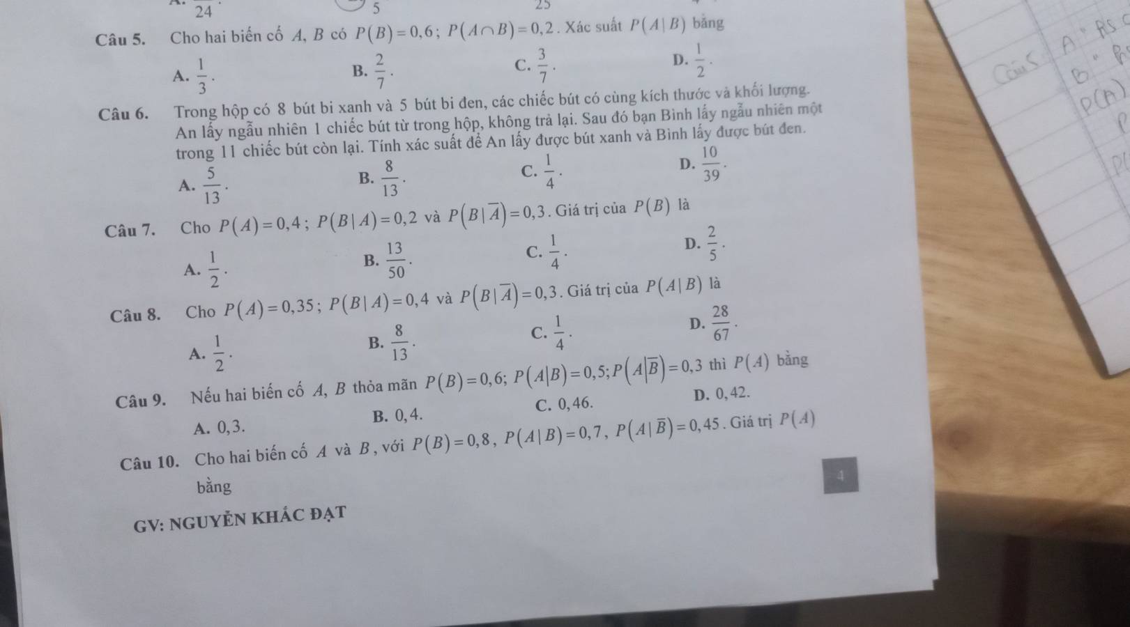 24
5
25
Câu 5. Cho hai biến cố A, B có P(B)=0,6;P(A∩ B)=0,2. Xác suất P(A|B) bǎng
A.  1/3 .  2/7 .  3/7 .
B.
C.
D.  1/2 .
Câu 6. Trong hộp có 8 bút bi xanh và 5 bút bi đen, các chiếc bút có cùng kích thước và khối lượng.
An lấy ngẫu nhiên 1 chiếc bút từ trong hộp, không trả lại. Sau đó bạn Bình lấy ngẫu nhiên một
trong 11 chiếc bút còn lại. Tính xác suất để An lấy được bút xanh và Bình lấy được bút đen.
B.
A.  5/13 .  8/13 .
D.
C.  1/4 .  10/39 .
Câu 7. Cho P(A)=0,4;P(B|A)=0,2 và P(B|overline A)=0,3. Giá trị của P(B) là
A.  1/2 .
B.  13/50 .
C.  1/4 .
D.  2/5 .
Câu 8. Cho P(A)=0,35;P(B|A)=0,4 và P(B|overline A)=0,3 3. Giá trị của P(A|B) là
A.  1/2 .
B.  8/13 .
C.  1/4 .
D.  28/67 .
thì P(A) bằng
Câu 9. Nếu hai biến cố A, B thỏa mãn P(B)=0,6;P(A|B)=0,5;P(A|overline B)=0,3 D. 0, 42.
A. 0,3. B. 0, 4. C. 0, 46.
Câu 10. Cho hai biến cố A và B, với P(B)=0,8,P(A|B)=0,7,P(A|overline B)=0,45. Giá trị P(A)
bằng
4
GV: NGUYÊN KHÁC đạt