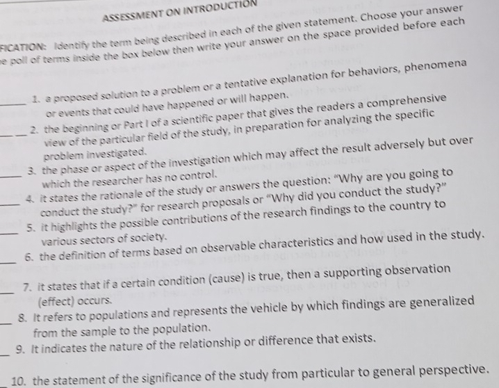 ASSESSMENT ON INTRODUCTIóN 
FICATION: Identify the term being described in each of the given statement. Choose your answer 
e poll of terms inside the box below then write your answer on the space provided before each 
1. a proposed solution to a problem or a tentative explanation for behaviors, phenomena 
or events that could have happened or will happen. 
_2. the beginning or Part I of a scientific paper that gives the readers a comprehensive 
_view of the particular field of the study, in preparation for analyzing the specific 
problem investigated. 
3. the phase or aspect of the investigation which may affect the result adversely but over 
which the researcher has no control. 
_4. it states the rationale of the study or answers the question: “Why are you going to 
conduct the study?” for research proposals or “Why did you conduct the study?” 
_5. it highlights the possible contributions of the research findings to the country to 
various sectors of society. 
_ 
_6. the definition of terms based on observable characteristics and how used in the study. 
_7. it states that if a certain condition (cause) is true, then a supporting observation 
(effect) occurs. 
_ 
8. It refers to populations and represents the vehicle by which findings are generalized 
from the sample to the population. 
_ 
9. It indicates the nature of the relationship or difference that exists. 
10. the statement of the significance of the study from particular to general perspective.