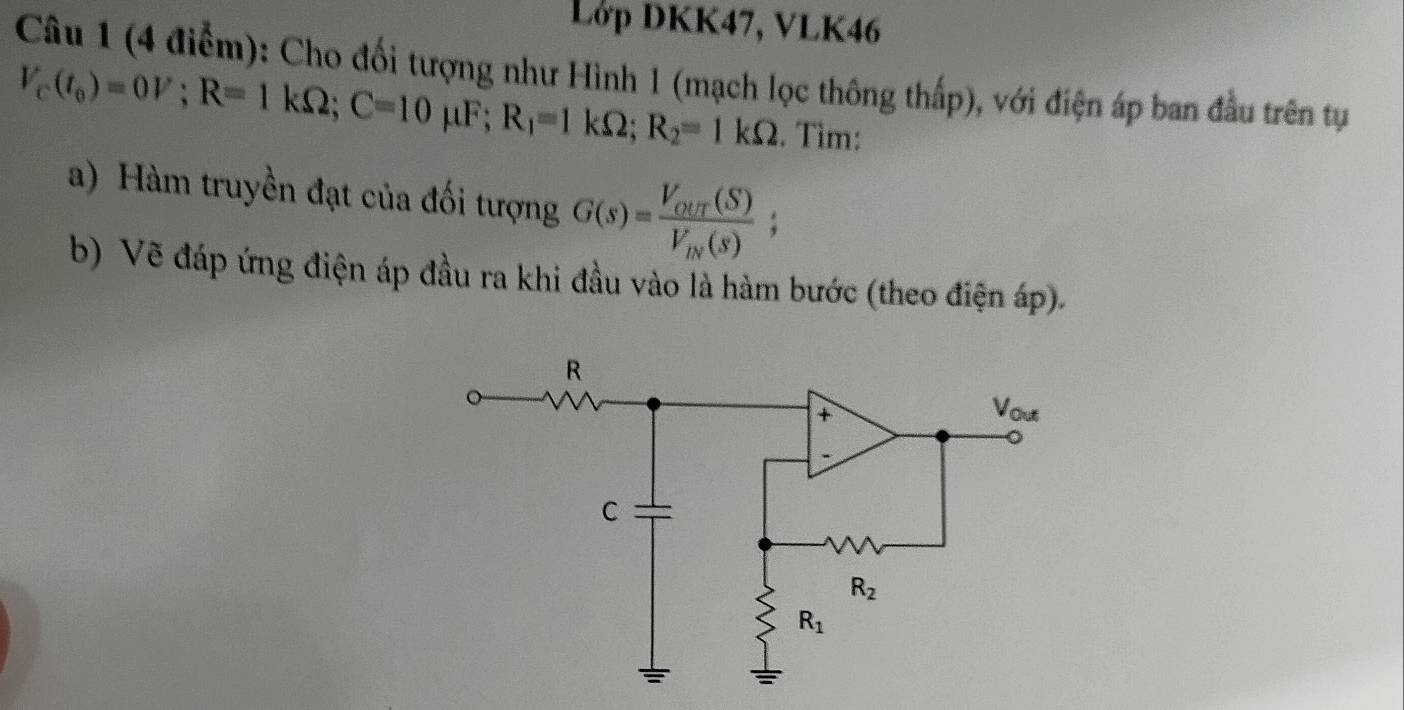 Lớp DKK47, VLK46
Câu 1 (4 điểm): Cho đối tượng như Hình 1 (mạch lọc thông thấp), với điện áp ban đầu trên tự
V_c(t_0)=0V;R=1kOmega ;C=10 μF; R_1=1kOmega ;R_2=1kOmega. Tìm:
a) Hàm truyền đạt của đối tượng G(s)=frac V_our(S)V_iv(s);
b) Vẽ đáp ứng điện áp đầu ra khi đầu vào là hàm bước (theo điện áp).