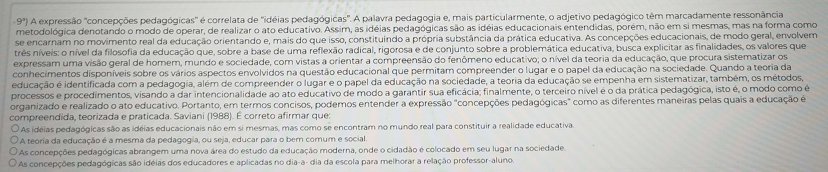 9^a) A expressão "concepções pedagógicas" é correlata de "idéias pedagógicas". A palavra pedagogia e, mais particularmente, o adjetivo pedagógico têm marcadamente ressonância
metodológica denotando o modo de operar, de realizar o ato educativo. Assim, as idéias pedagógicas são as idéias educacionais entendidas, porém, não em si mesmas, mas na forma como
se encarnam no movimento real da educação orientando e, mais do que isso, constituindo a própria substância da prática educativa. As concepções educacionais, de modo geral, envolvem
três níveis: o nível da filosofia da educação que, sobre a base de uma reflexão radical, rigorosa e de conjunto sobre a problemática educativa, busca explicitar as finalidades, os valores que
expressam uma visão geral de homem, mundo e sociedade, com vistas a orientar a compreensão do fenômeno educativo; o nível da teoria da educação, que procura sistematizar os
conhecimentos disponíveis sobre os vários aspectos envolvidos na questão educacional que permitam compreender o lugar e o papel da educação na sociedade. Quando a teoria da
ieducação é identificada com a pedagogia, além de compreender o lugar e o papel da educação na sociedade, a teoria da educação se empenha em sistematizar, também, os métodos,
processos e procedimentos, visando a dar intencionalidade ao ato educativo de modo a garantir sua eficácia; finalmente, o terceiro nível é o da prática pedagógica, isto é, o modo como é
organizado e realizado o ato educativo. Portanto, em termos concisos, podemos entender a expressão "concepções pedagógicas" como as diferentes maneiras pelas quais a educação é
compreendida, teorizada e praticada. Saviani (1988). É correto afirmar que:
As idéias pedagógicas são as idéias educacionais não em si mesmas, mas como se encontram no mundo real para constituir a realidade educativa.
A teoria da educação é a mesma da pedagogia, ou seja, educar para o bem comum e social.
As concepções pedagógicas abrangem uma nova área do estudo da educação moderna, onde o cidadão é colocado em seu lugar na sociedade.
As concepções pedagógicas são idéias dos educadores e aplicadas no dia-a- dia da escola para melhorar a relação professor-aluno.