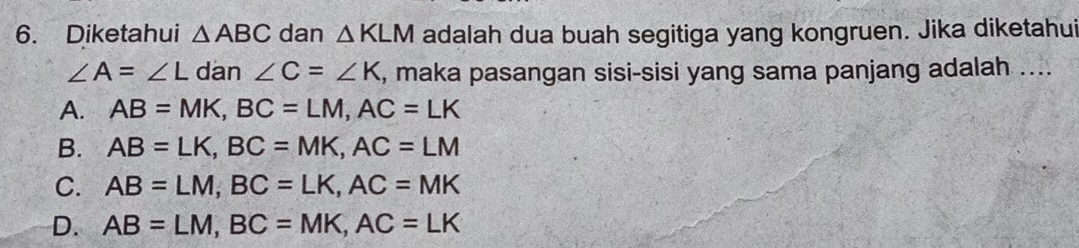 Diketahui △ ABC dan △ KLM adalah dua buah segitiga yang kongruen. Jika diketahui
∠ A=∠ L dan ∠ C=∠ K , maka pasangan sisi-sisi yang sama panjang adalah ....
A. AB=MK, BC=LM, AC=LK
B. AB=LK, BC=MK, AC=LM
C. AB=LM, BC=LK, AC=MK
D. AB=LM, BC=MK, AC=LK