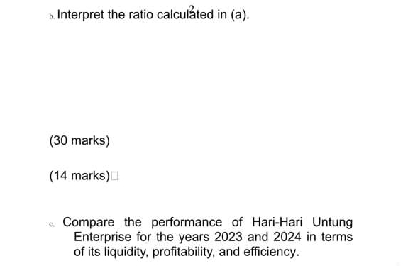 Interpret the ratio calculated in (a). 
(30 marks) 
(14 marks)⊥ 
Compare the performance of Hari-Hari Untung 
Enterprise for the years 2023 and 2024 in terms 
of its liquidity, profitability, and efficiency.