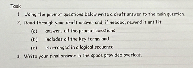 Task 
1. Using the prompt questions below write a draft answer to the main question. 
2. Read through your draft answer and, if needed, reword it until it 
(a) answers all the prompt questions 
(b) includes all the key terms and 
(c) is arranged in a logical sequence. 
3. Write your final answer in the space provided overleaf.