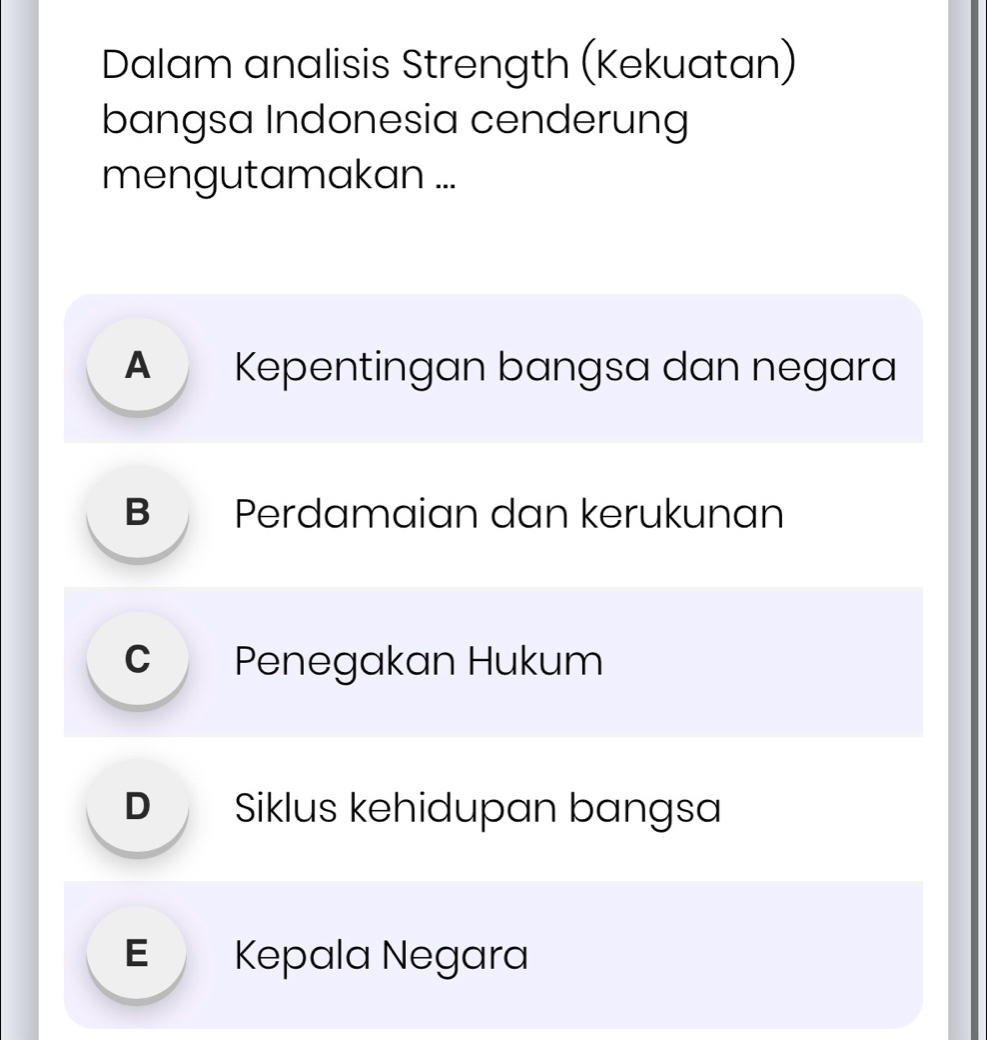 Dalam analisis Strength (Kekuatan)
bangsa Indonesia cenderung
mengutamakan ...
Kepentingan bangsa dan negara
B Perdamaian dan kerukunan
C Penegakan Hukum
D Siklus kehidupan bangsa
E Kepala Negara