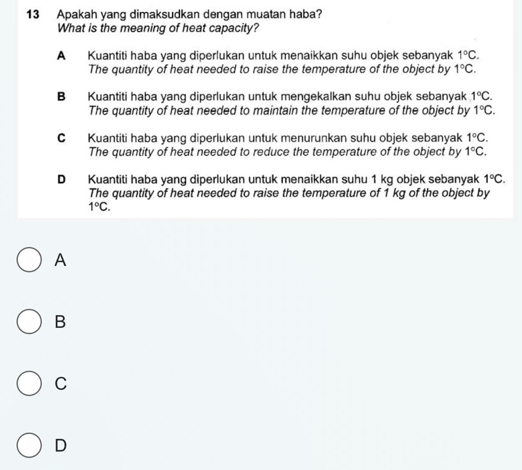 Apakah yang dimaksudkan dengan muatan haba?
What is the meaning of heat capacity?
A Kuantiti haba yang diperlukan untuk menaikkan suhu objek sebanyak 1°C. 
The quantity of heat needed to raise the temperature of the object by 1°C.
B Kuantiti haba yang diperlukan untuk mengekalkan suhu objek sebanyak 1°C. 
The quantity of heat needed to maintain the temperature of the object by 1°C.
C Kuantiti haba yang diperlukan untuk menurunkan suhu objek sebanyak 1°C. 
The quantity of heat needed to reduce the temperature of the object by 1°C.
D Kuantiti haba yang diperlukan untuk menaikkan suhu 1 kg objek sebanyak 1°C. 
The quantity of heat needed to raise the temperature of 1 kg of the object by
1°C. 
A
B
C
D