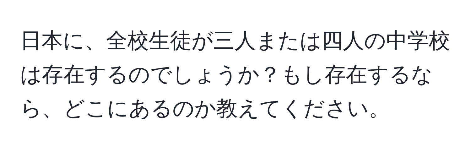 日本に、全校生徒が三人または四人の中学校は存在するのでしょうか？もし存在するなら、どこにあるのか教えてください。