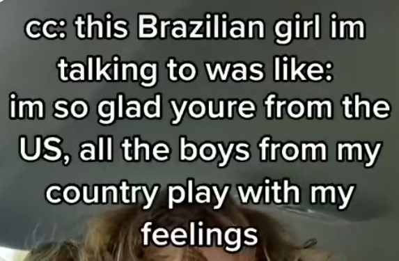 cc: this Brazilian girl im 
talking to was like: 
im so glad youre from the 
US, all the boys from my 
country play with my 
feelings