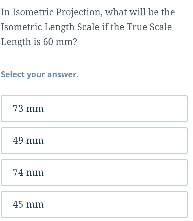 In Isometric Projection, what will be the
Isometric Length Scale if the True Scale
Length is 60 mm?
Select your answer.
73 mm
49 mm
74 mm
45 mm