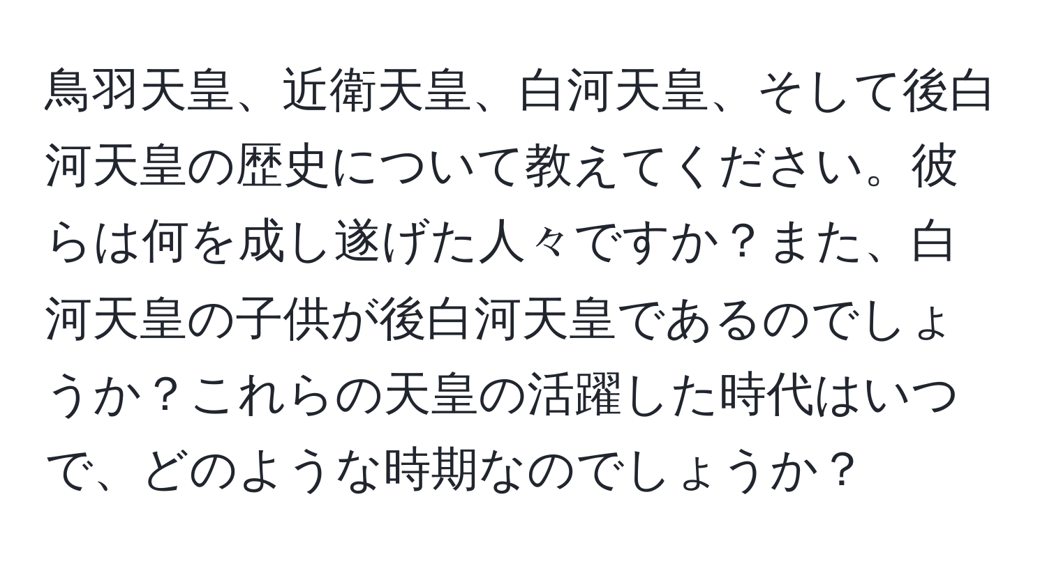 鳥羽天皇、近衛天皇、白河天皇、そして後白河天皇の歴史について教えてください。彼らは何を成し遂げた人々ですか？また、白河天皇の子供が後白河天皇であるのでしょうか？これらの天皇の活躍した時代はいつで、どのような時期なのでしょうか？