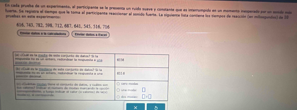 En cada prueba de un experimento, al participante se le presenta un ruido suave y constante que es interrumpido en un momento inesperado por un sonido más
fuerte. Se registra el tiempo que le toma al participante reaccionar al sonido fuerte. La siguiente lista contiene los tiempos de reacción (en milisegundos) de 10
pruebas en este experimento:
616, 743, 782, 598, 712, 687, 641, 545, 516, 716
Enviar datos a la calculadora Enviar datos a Excel
X