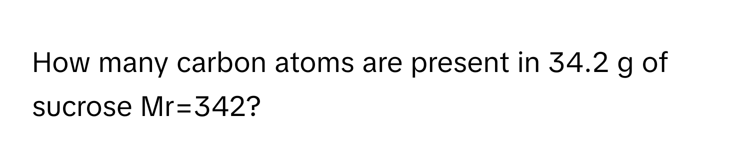 How many carbon atoms are present in 34.2 g of sucrose Mr=342?