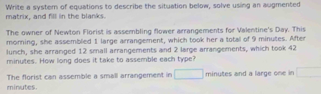 Write a system of equations to describe the situation below, solve using an augmented 
matrix, and fill in the blanks. 
The owner of Newton Florist is assembling flower arrangements for Valentine's Day. This 
morning, she assembled 1 large arrangement, which took her a total of 9 minutes. After 
lunch, she arranged 12 small arrangements and 2 large arrangements, which took 42
minutes. How long does it take to assemble each type? 
The florist can assemble a small arrangement in □ minutes and a large one in □
minutes.