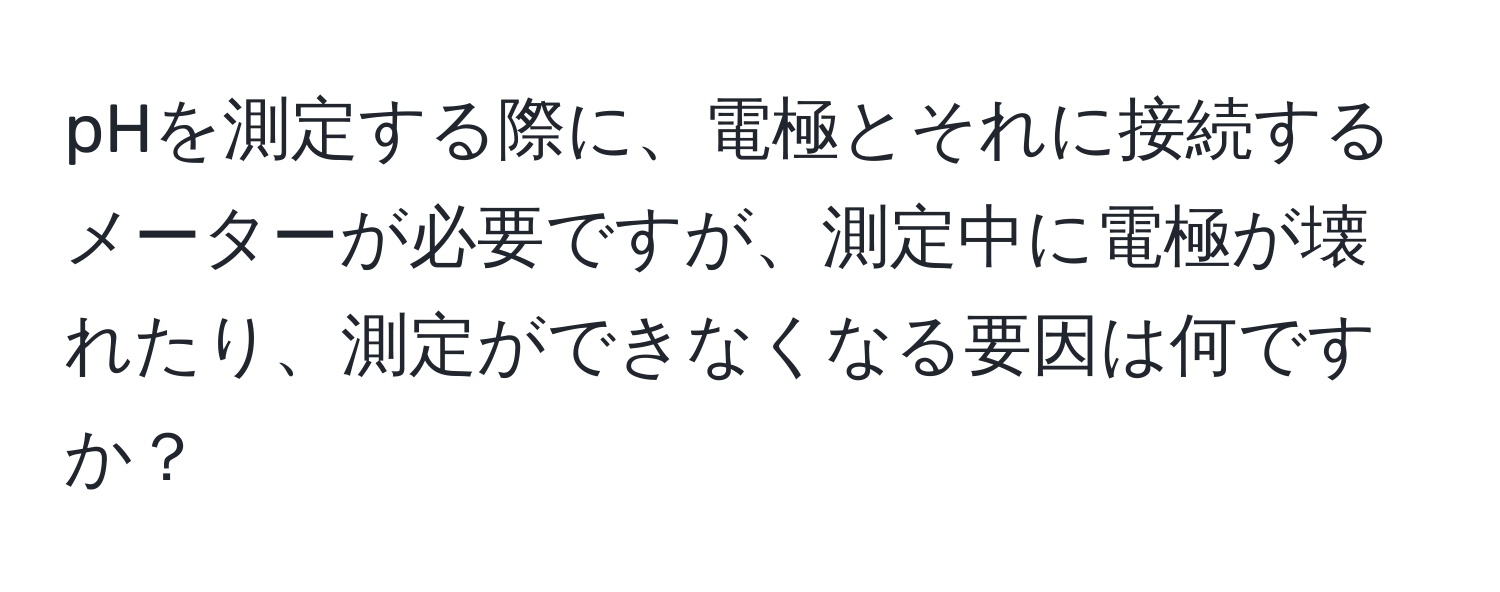 pHを測定する際に、電極とそれに接続するメーターが必要ですが、測定中に電極が壊れたり、測定ができなくなる要因は何ですか？