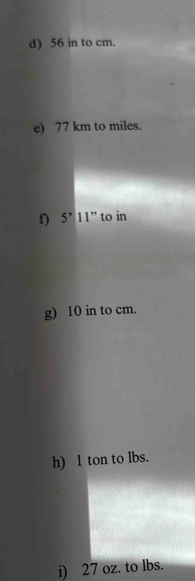 56 in to cm. 
e) 77 km to miles. 
f) 5^,11^(,,) to in 
g) 10 in to cm. 
h) 1 ton to lbs. 
i) 27 oz. to lbs.