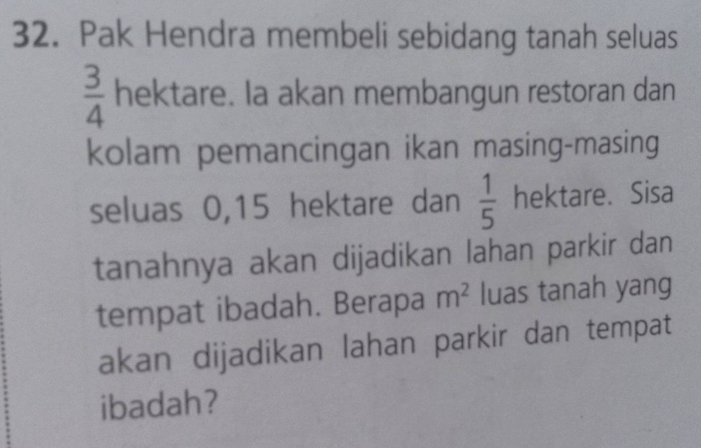 Pak Hendra membeli sebidang tanah seluas
 3/4  hektare. Ia akan membangun restoran dan 
kolam pemancingan ikan masing-masing 
seluas 0, 15 hektare dan  1/5  hektare. Sisa 
tanahnya akan dijadikan lahan parkir dan 
tempat ibadah. Berapa m^2 luas tanah yang 
akan dijadikan lahan parkir dan tempat 
ibadah?