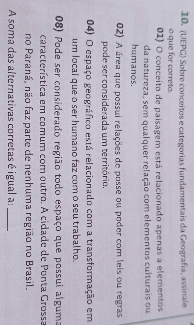 (UEPG) Sobre conceitos e categorias fundamentais da Geografia, assinale 
o que for correto. 
01) O conceito de paisagem está relacionado apenas a elementos 
da natureza, sem qualquer relação com elementos culturais ou 
humanos. 
02) A área que possui relações de posse ou poder com leis ou regras 
pode ser considerada um território. 
04) O espaço geográfico está relacionado com a transformação em 
um local que o ser humano faz com o seu trabalho. 
08) Pode ser considerado região todo espaço que possui alguma 
característica em comum com outro. A cidade de Ponta Grossa 
no Paraná, não faz parte de nenhuma região no Brasil. 
A soma das alternativas corretas é igual a:_