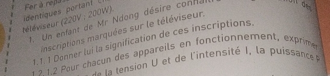 Fer à repas Un der 
dentiques portan U 
téléviseur (220V; 200W). 
1. Un enfant de Mr Ndong désire connal 
inscriptions marquées sur le téléviseur. 
1.1. 1 Donner lui la signification de ces inscriptions 
1 ? 1.2 Pour chacun des appareils en fonctionnement, exprimer