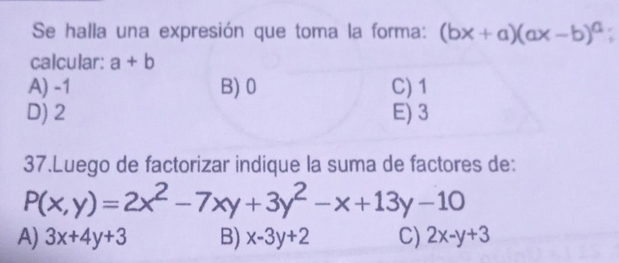 Se halla una expresión que toma la forma: (bx+a)(ax-b)^a
calcular: a+b
A) -1 B) 0 C) 1
D) 2 E) 3
37.Luego de factorizar indique la suma de factores de:
P(x,y)=2x^2-7xy+3y^2-x+13y-10
A) 3x+4y+3 B) x-3y+2 C) 2x-y+3