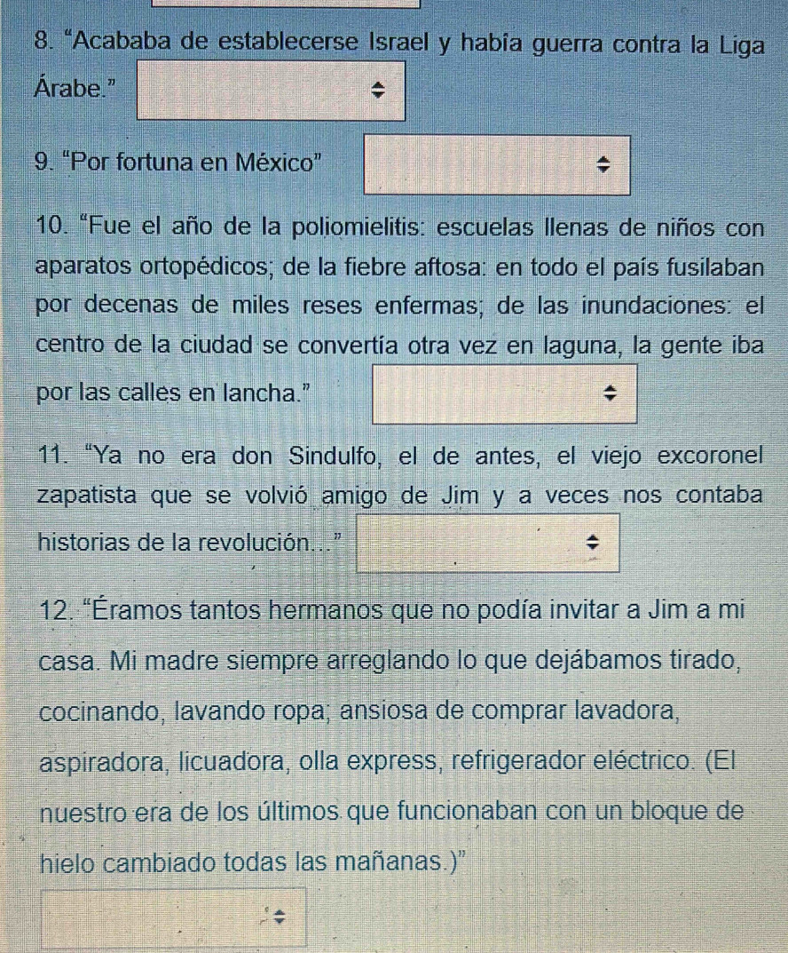 “Acababa de establecerse Israel y había guerra contra la Liga 
Árabe." 
9. “Por fortuna en México” 
10. "Fue el año de la poliomielitis: escuelas llenas de niños con 
aparatos ortopédicos; de la fiebre aftosa: en todo el país fusilaban 
por decenas de miles reses enfermas; de las inundaciones: el 
centro de la ciudad se convertía otra vez en laguna, la gente iba 
por las calles en lancha." 
11. “Ya no era don Sindulfo, el de antes, el viejo excoronel 
zapatista que se volvió amigo de Jim y a veces nos contaba 
historias de la revolución..." 
12. "Éramos tantos hermanos que no podía invitar a Jim a mi 
casa. Mi madre siempre arreglando lo que dejábamos tirado, 
cocinando, lavando ropa; ansiosa de comprar lavadora, 
aspiradora, licuadora, olla express, refrigerador eléctrico. (El 
nuestro era de los últimos que funcionaban con un bloque de 
hielo cambiado todas las mañanas.)”