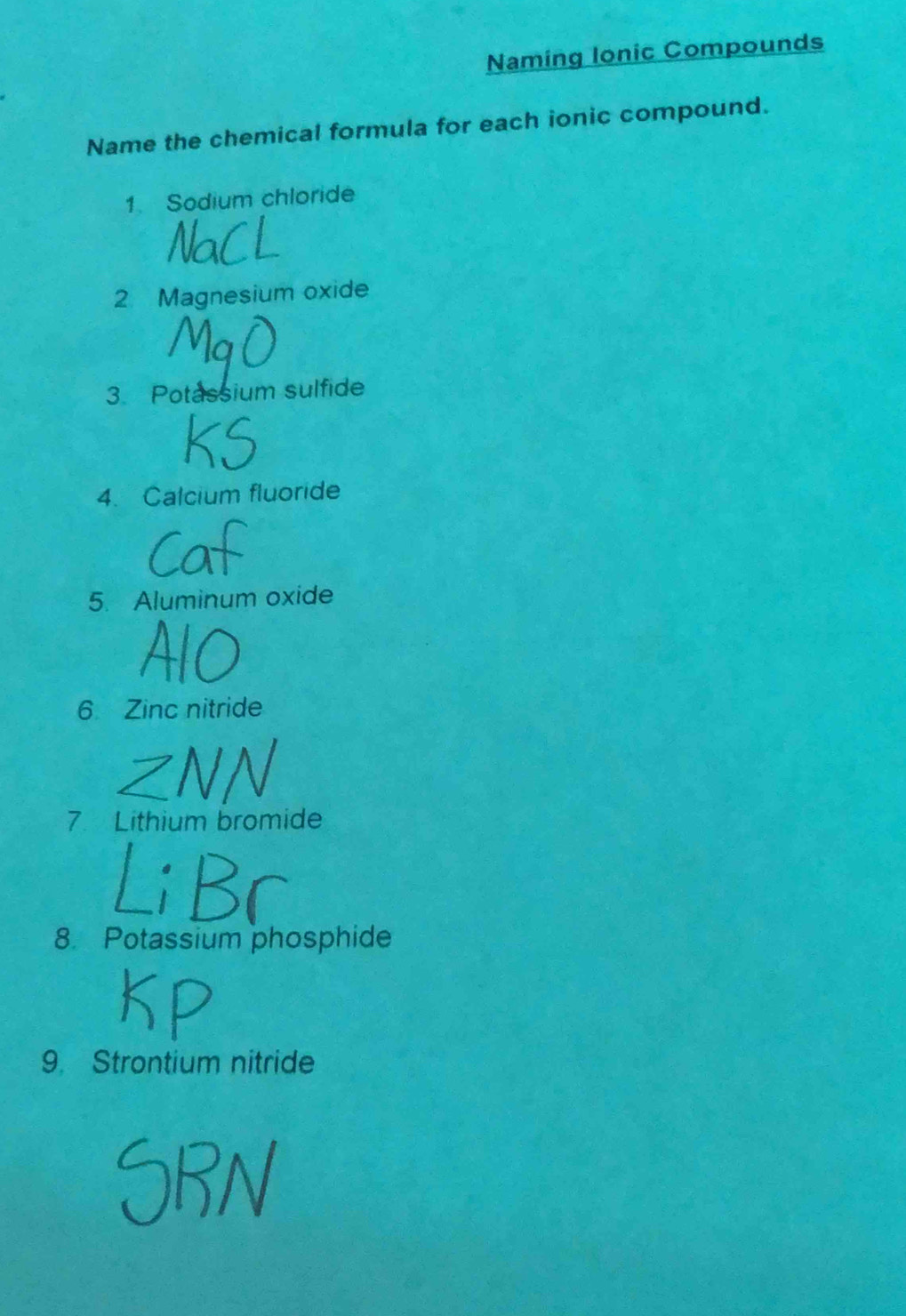 Naming Ionic Compounds 
Name the chemical formula for each ionic compound. 
1. Sodium chloride 
2 Magnesium oxide 
3. Potassium sulfide 
4. Calcium fluoride 
5. Aluminum oxide 
6 Zinc nitride 
7 Lithium bromide 
8. Potassium phosphide 
9. Strontium nitride