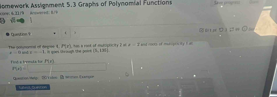 Nomework Assignment 5.3 Graphs of Polynomial Functions Save progress
core: 6.22/9 Answered: 8/9
sqrt(0) 
Question 9 < > □ 0/1 pt つ 3 B 99 Do
The polynomial of degree 4, P(x) , has a root of multiplicity 2 at x=2 and roots of multiplicity f at
x=0 and x=-1. it goes through the point (5,135). 
Find a formula for P(x).
P(x)=
Question Help: * Vídeo * Written Example
Submit Question