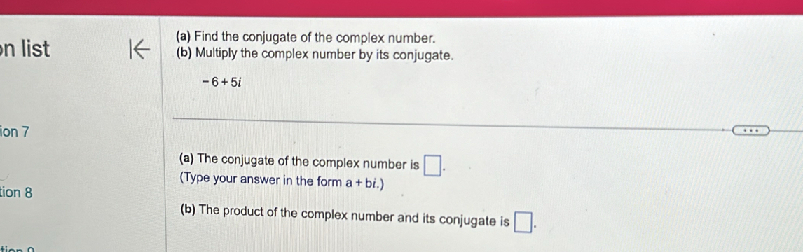 Find the conjugate of the complex number. 
n list (b) Multiply the complex number by its conjugate.
-6+5i
ion 7 
(a) The conjugate of the complex number is □. 
(Type your answer in the form a+bi.)
tion 8 
(b) The product of the complex number and its conjugate is □.