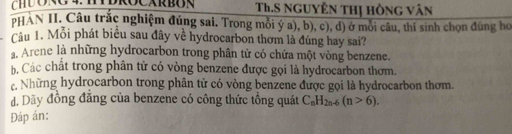 CHUONG 4:HDROCARBON Th.S NgUyÊn thị hồng vân
PHÀN II. Câu trắc nghiệm đúng sai. Trong mỗi ý a), b), c), d) ở mỗi câu, thí sinh chọn đúng họ
Câu 1. Mỗi phát biểu sau đây về hydrocarbon thơm là đúng hay sai?
a. Arene là những hydrocarbon trong phân tử có chứa một vòng benzene.
b. Các chất trong phân tử có vòng benzene được gọi là hydrocarbon thơm.
c. Những hydrocarbon trong phân tử có vòng benzene được gọi là hydrocarbon thơm.
. Dãy đồng đăng của benzene có công thức tổng quát C_nH_2n-6(n>6). 
Đáp án: