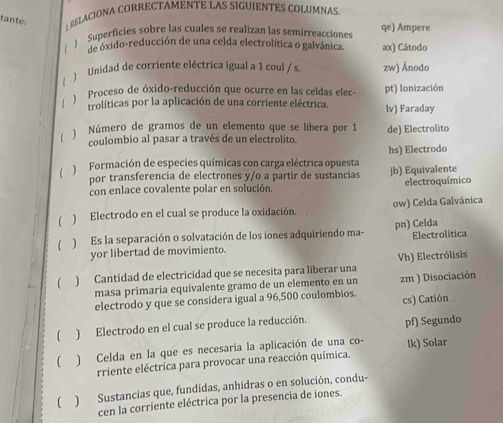 tante: ⊥ RELACIONA CORRECTAMENTE LAS SIGUIENTES COLUMNAS. 
) Superficies sobre las cuales se realizan las semirreacciones qe) Ampere 
de óxido-reducción de una celda electrolítica o galvánica. ax) Cátodo 
1 ) Unidad de corriente eléctrica igual a 1 coul / s. zw) Ánodo 
 ) Proceso de óxido-reducción que ocurre en las celdas elec- pt) Ionización 
trolíticas por la aplicación de una corriente eléctrica. 
lv) Faraday 
 ) Número de gramos de un elemento que se libera por 1 de) Electrolito 
coulombio al pasar a través de un electrolito. 
hs) Electrodo 
 ) Formación de especies químicas con carga eléctrica opuesta 
por transferencia de electrones y/o a partir de sustancias jb) Equivalente 
con enlace covalente polar en solución. electroquímico 
) Electrodo en el cual se produce la oxidación. ow) Celda Galvánica 
) Es la separación o solvatación de los iones adquiriendo ma- pn) Celda 
Electrolítica 
yor libertad de movimiento. 
Vh) Electrólisis 
 ) Cantidad de electricidad que se necesita para liberar una 
masa primaría equivalente gramo de un elemento en un zm ) Disociación 
electrodo y que se considera igual a 96,500 coulombios. 
cs) Catión 
( ) Electrodo en el cual se produce la reducción. 
pf) Segundo 
( ) Celda en la que es necesaria la aplicación de una co- lk) Solar 
rriente eléctrica para provocar una reacción química. 
( ) Sustancias que, fundidas, anhidras o en solución, condu- 
cen la corriente eléctrica por la presencia de iones.