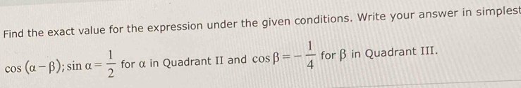 Find the exact value for the expression under the given conditions. Write your answer in simplest
cos (alpha -beta ); sin alpha = 1/2  for α in Quadrant II and cos beta =- 1/4  for β in Quadrant III.