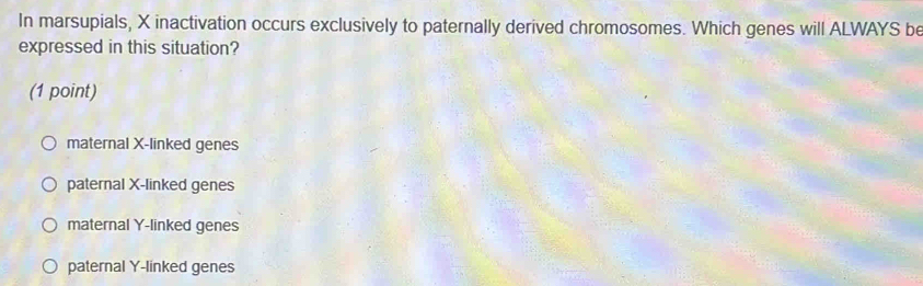 In marsupials, X inactivation occurs exclusively to paternally derived chromosomes. Which genes will ALWAYS be
expressed in this situation?
(1 point)
maternal X -linked genes
paternal X -linked genes
maternal Y -linked genes
paternal Y -linked genes