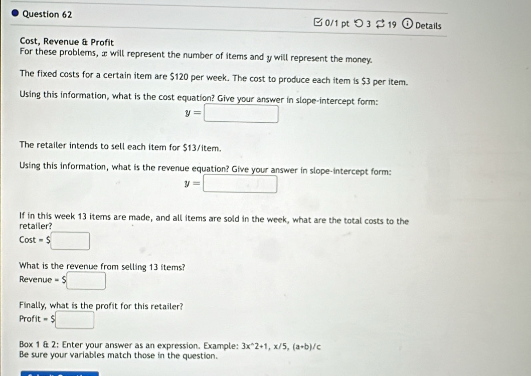 □ 0/1 pt つ 3 % 19 o Details 
Cost, Revenue & Profit 
For these problems, x will represent the number of items and y will represent the money. 
The fixed costs for a certain item are $120 per week. The cost to produce each item is $3 per item. 
Using this information, what is the cost equation? Give your answer in slope-intercept form:
y=□
The retailer intends to sell each item for $13/item. 
Using this information, what is the revenue equation? Give your answer in slope-intercept form:
y=□
If in this week 13 items are made, and all items are sold in the week, what are the total costs to the 
retailer? 
Cost =$□
What is the revenue from selling 13 items? 
Revenue =$□
Finally, what is the profit for this retailer? 
Profit =$□
Box 1 & 2: Enter your answer as an expression. Example: 3x^(wedge)2+1, x/5, (a+b)/c
Be sure your variables match those in the question.