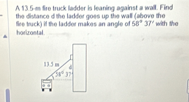 A 13.5-m fire truck ladder is leaning against a wall. Find 
the distance d the ladder goes up the wall (above the 
fire truck) if the ladder makes an angle of 58°37' with the 
horizontal.
13.5 m d
58°37
o o