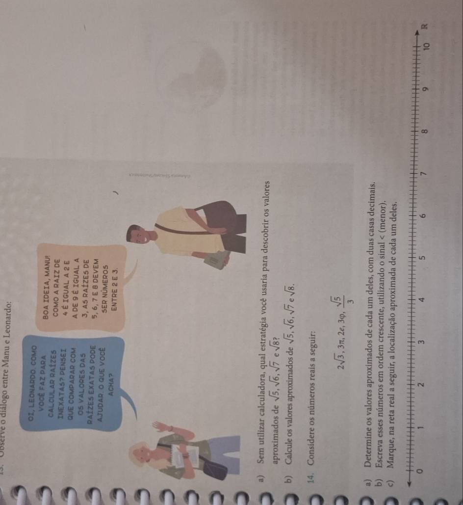 Observe o diálogo entre Manu e Leonardo: 
OI, LEONARDO. COMO 
VoCê FAz PAra BOA IDEIA, MANU! 
CALCULAR RAÍZES COMO A RAIZ DE 
INEXATAS? PENSEI 4 É IGUAL A 2 E 
QUE COMPARAR COM A DE 9 É IGUAL A 
OS VALORES DAS 3, aS rAÍZES dE 
Raízes eXatas pode 5, 6, 7 E 8 DEVEM 
AJUDAR, O QUE VOCê SER NÜMEROS 
ACHA? ENTRE 2 E 3. 
a) Sem utilizar calculadora, qual estratégia você usaria para descobrir os valores 
aproximados de sqrt(5), sqrt(6), sqrt(7) e sqrt(8) ? 
b) Calcule os valores aproximados de sqrt(5), sqrt(6), sqrt(7) e sqrt(8). 
14. Considere os números reais a seguir:
2sqrt(3), 3π , 2e, 3varphi ,  sqrt(5)/3 
a) Determine os valores aproximados de cada um deles, com duas casas decimais. 
b) Escreva esses números em ordem crescente, utilizando o sinal < (menor). 
c) Marque, na reta real a seguir, a localização aproximada de cada um deles.