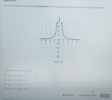 Question
Use arrow notation to describe the local behavior for the reciprocal squared function, shown in the graph below:
f(x)= 1/x^2 
Select the correct answer below
a xto 0, f(e)to 4
as zto 0, f(z)to 0
xto 0, f(x)to -∈fty
asxto 0, f(z)to ∈fty
FEEDBACK MORE INSTRUCTION SUBMIT