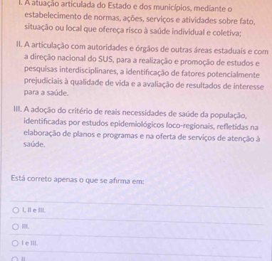 A atuação articulada do Estado e dos municípios, mediante o
estabelecimento de normas, ações, serviços e atividades sobre fato,
situação ou local que ofereça risco à saúde individual e coletiva;
II. A articulação com autoridades e órgãos de outras áreas estaduais e com
a direção nacional do SUS, para a realização e promoção de estudos e
pesquisas interdisciplinares, a identificação de fatores potencialmente
prejudiciais à qualidade de vida e a avaliação de resultados de interesse
para a saúde.
III. A adoção do critério de reais necessidades de saúde da população,
identificadas por estudos epidemiológicos loco-regionais, refletidas na
elaboração de planos e programas e na oferta de serviços de atenção à
saúde.
Está correto apenas o que se afirma em:
l, Ⅱ e ⅢII.
III.
I e III.