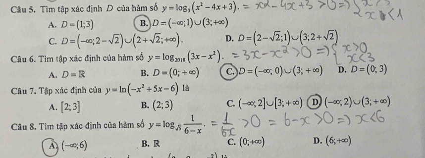 Tìm tập xác định D của hàm số y=log _3(x^2-4x+3).
A. D=(1;3) B. D=(-∈fty ;1)∪ (3;+∈fty )
C. D=(-∈fty ;2-sqrt(2))∪ (2+sqrt(2);+∈fty ). D. D=(2-sqrt(2);1)∪ (3;2+sqrt(2))
Câu 6. Tìm tập xác định của hàm số y=log _2018(3x-x^2)
A. D=R B. D=(0,+∈fty ) c.) D=(-∈fty ;0)∪ (3;+∈fty ) D. D=(0;3)
Câu 7. Tập xác định của y=ln (-x^2+5x-6) là
A. [2;3] (2;3) (-∈fty ;2]∪ [3;+∈fty ) D (-∈fty ;2)∪ (3;+∈fty )
B.
C.
Câu 8. Tìm tập xác định của hàm số y=log _sqrt(5) 1/6-x .
A. (-∈fty ;6) B. R C. (0;+∈fty ) D. (6;+∈fty )