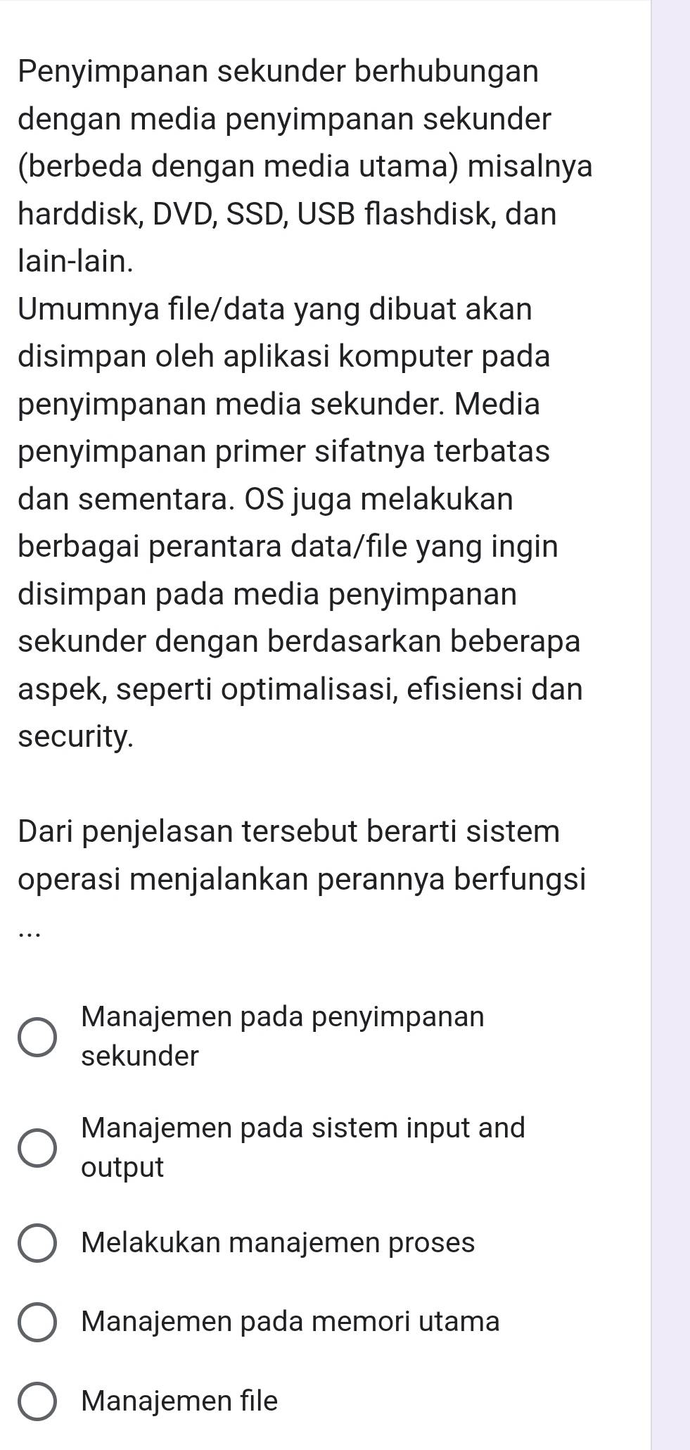 Penyimpanan sekunder berhubungan
dengan media penyimpanan sekunder
(berbeda dengan media utama) misalnya
harddisk, DVD, SSD, USB flashdisk, dan
lain-lain.
Umumnya file/data yang dibuat akan
disimpan oleh aplikasi komputer pada
penyimpanan media sekunder. Media
penyimpanan primer sifatnya terbatas
dan sementara. OS juga melakukan
berbagai perantara data/file yang ingin
disimpan pada media penyimpanan
sekunder dengan berdasarkan beberapa
aspek, seperti optimalisasi, efısiensi dan
security.
Dari penjelasan tersebut berarti sistem
operasi menjalankan perannya berfungsi
..
Manajemen pada penyimpanan
sekunder
Manajemen pada sistem input and
output
Melakukan manajemen proses
Manajemen pada memori utama
Manajemen file