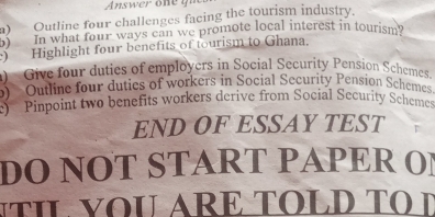 Answer one gi 
a) Outline four challenges facing the tourism industry. 
5) In what four ways can we promote local interest in tourism? 
) Highlight four benefits of tourism to Ghana. 
) Give four duties of employers in Social Security Pension Schemes. 
o) Outline four dutics of workers in Social Security Pension Schemes. 
) Pinpoint two benefits workers derive from Social Security Schemes 
END OF ESSAY TEST 
DO NOT START PAPER OI 
TIL VOU ARE TOLD T