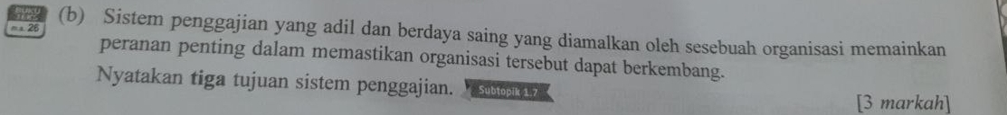 me 
m a. 26 (b) Sistem penggajian yang adil dan berdaya saing yang diamalkan oleh sesebuah organisasi memainkan 
peranan penting dalam memastikan organisasi tersebut dapat berkembang. 
Nyatakan tiga tujuan sistem penggajian. su 
[3 markah]