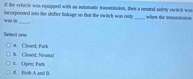 If the vehicle was equipped with an automatic transmission, then a neutral safety switch was
incorporated into the shifter linkage so that the switch was only _when the transmission
was in _.
Select one:
a. Closed; Park
b. Closed; Neutral
c. Open; Park
d. Both A and B